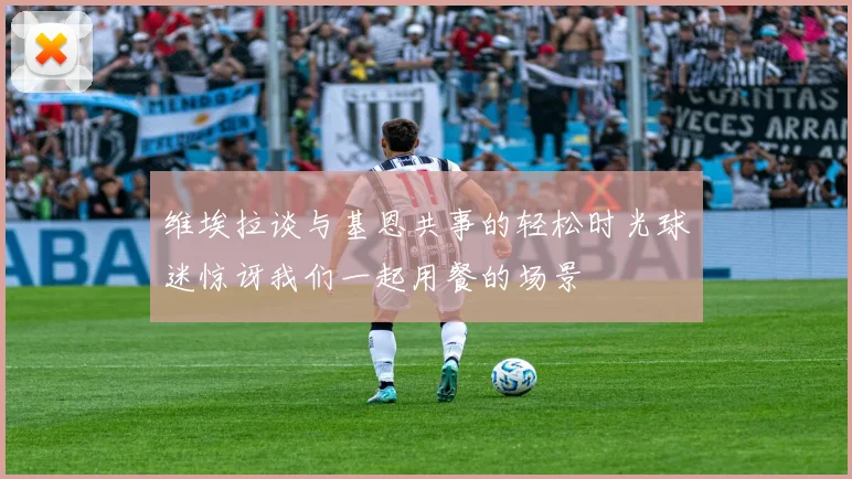 维埃拉谈与基恩共事的轻松时光球迷惊讶我们一起用餐的场景