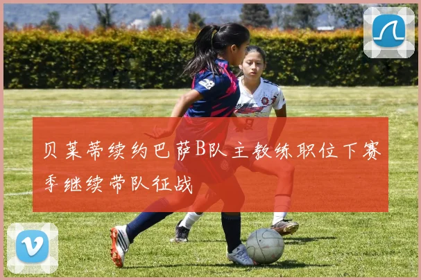 贝莱蒂续约巴萨B队主教练职位下赛季继续带队征战