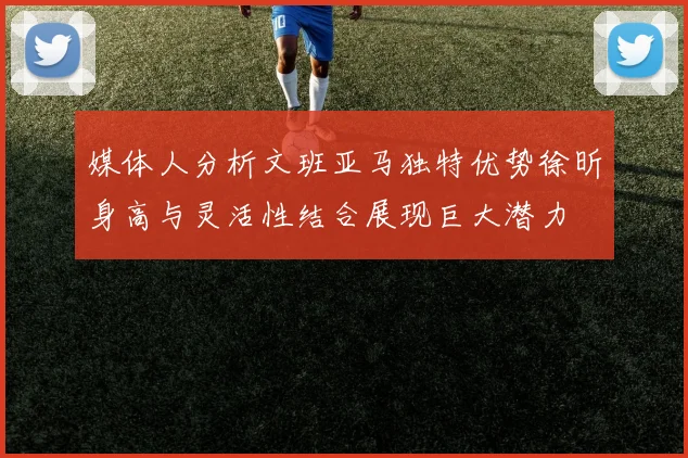 媒体人分析文班亚马独特优势徐昕身高与灵活性结合展现巨大潜力