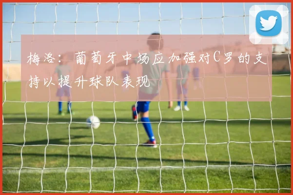 梅洛：葡萄牙中场应加强对C罗的支持以提升球队表现
