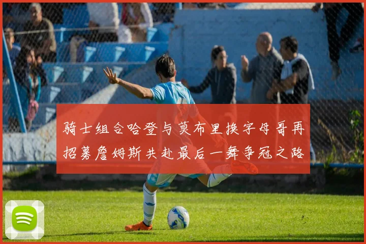 骑士组合哈登与莫布里换字母哥再招募詹姆斯共赴最后一舞争冠之路