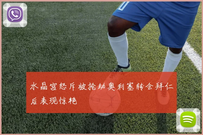 水晶宫怒斥被抢劫奥利塞转会拜仁后表现惊艳
