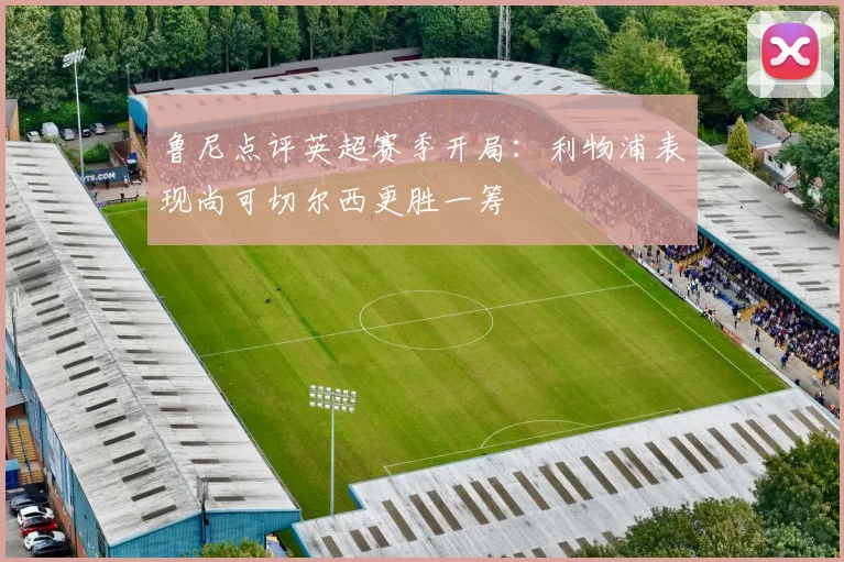 鲁尼点评英超赛季开局：利物浦表现尚可切尔西更胜一筹
