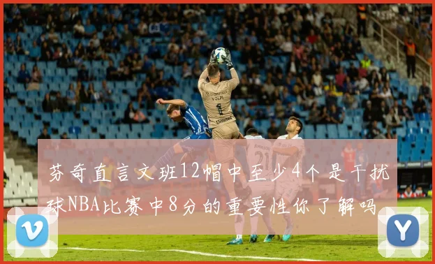 芬奇直言文班12帽中至少4个是干扰球NBA比赛中8分的重要性你了解吗