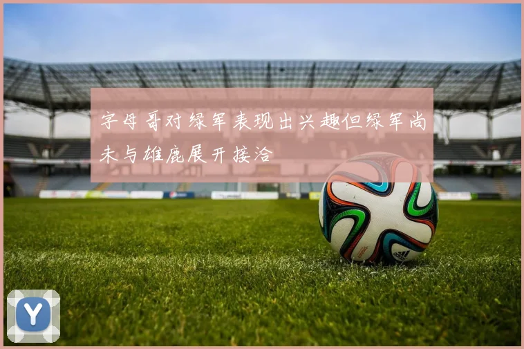 字母哥对绿军表现出兴趣但绿军尚未与雄鹿展开接洽