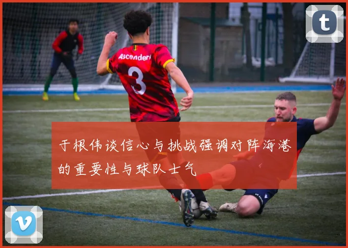 于根伟谈信心与挑战强调对阵海港的重要性与球队士气