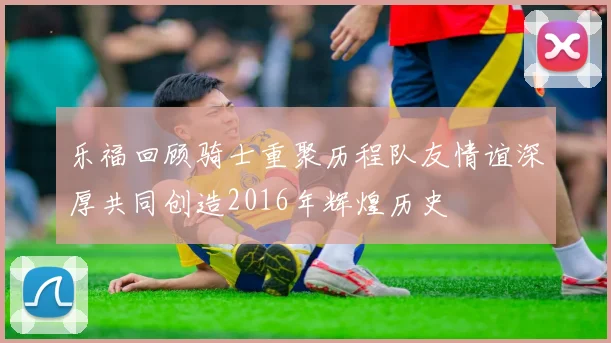 乐福回顾骑士重聚历程队友情谊深厚共同创造2016年辉煌历史