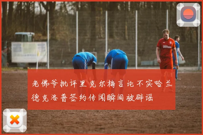 老佛爷批评里克尔梅言论不实哈兰德克洛普签约传闻瞬间被辟谣