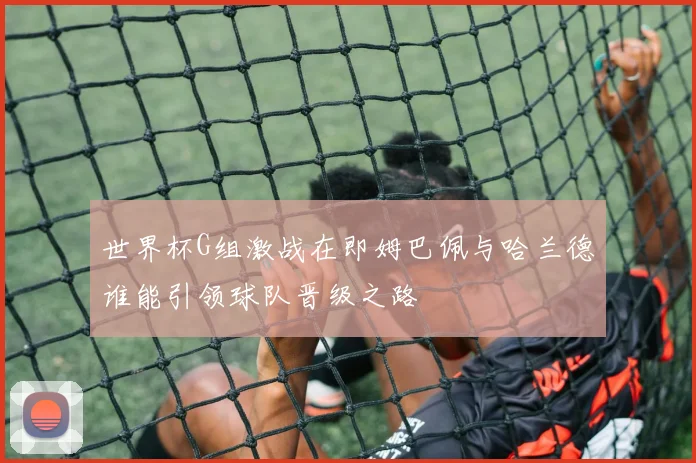 世界杯G组激战在即姆巴佩与哈兰德谁能引领球队晋级之路
