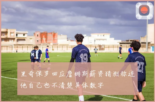 里奇保罗回应詹姆斯薪资猜测称连他自己也不清楚具体数字