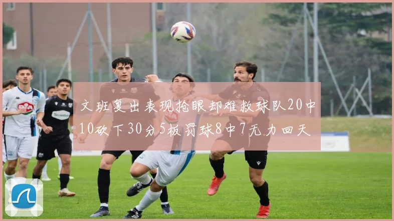 文班复出表现抢眼却难救球队20中10砍下30分5板罚球8中7无力回天