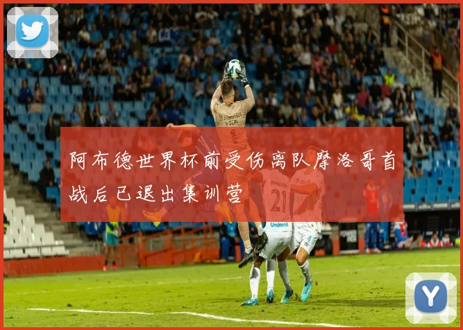 阿布德世界杯前受伤离队摩洛哥首战后已退出集训营
