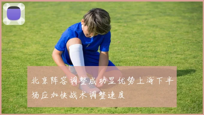 北京阵容调整成功显优势上海下半场应加快战术调整速度