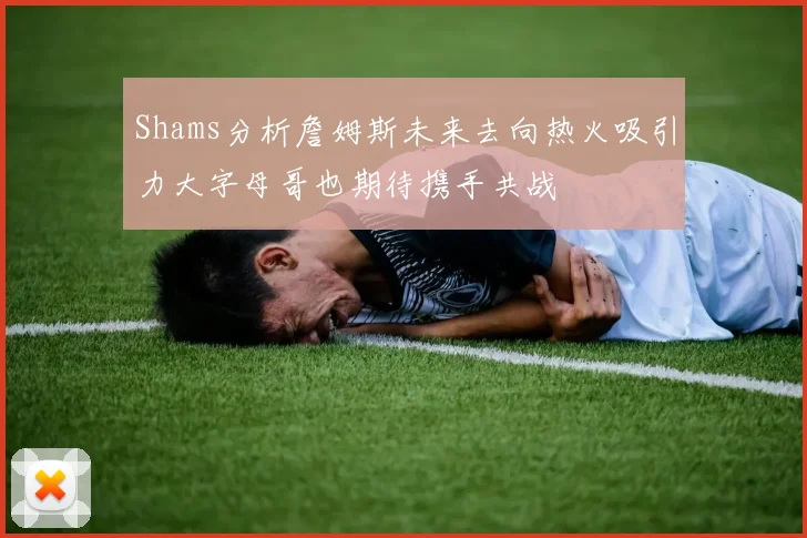 Shams分析詹姆斯未来去向热火吸引力大字母哥也期待携手共战