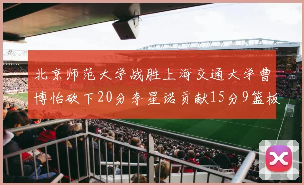 北京师范大学战胜上海交通大学曹博怡砍下20分李星诺贡献15分9篮板马天雨表现出色