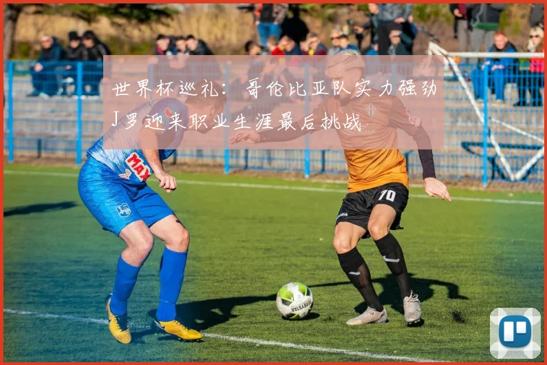 世界杯巡礼：哥伦比亚队实力强劲J罗迎来职业生涯最后挑战