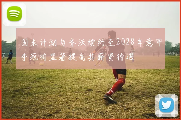 国米计划与齐沃续约至2028年意甲夺冠将显著提高其薪资待遇