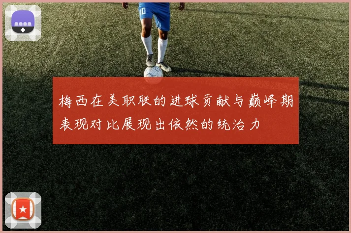 梅西在美职联的进球贡献与巅峰期表现对比展现出依然的统治力