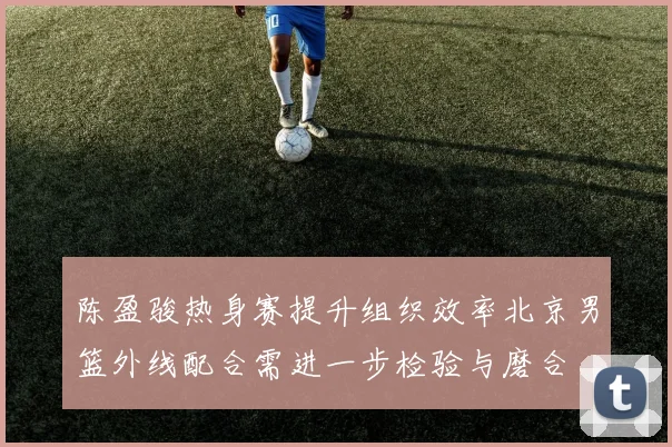 陈盈骏热身赛提升组织效率北京男篮外线配合需进一步检验与磨合