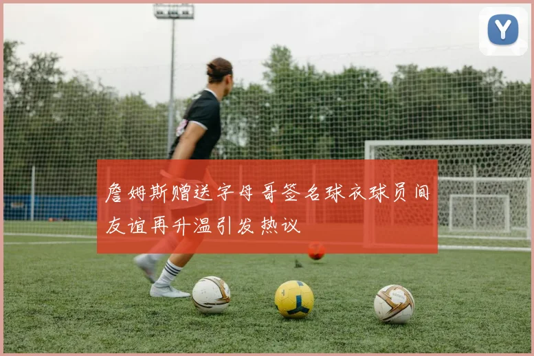 詹姆斯赠送字母哥签名球衣球员间友谊再升温引发热议