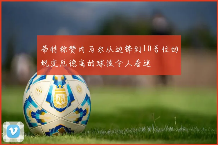 蒂特称赞内马尔从边锋到10号位的蜕变厄德高的球技令人着迷