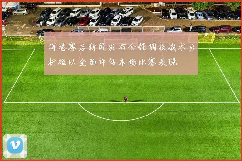 海港赛后新闻发布会强调技战术分析难以全面评估本场比赛表现