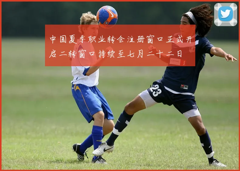 中国夏季职业转会注册窗口正式开启二转窗口持续至七月二十二日