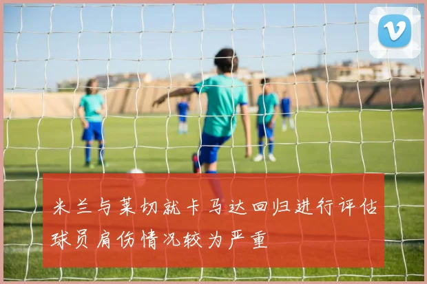米兰与莱切就卡马达回归进行评估球员肩伤情况较为严重