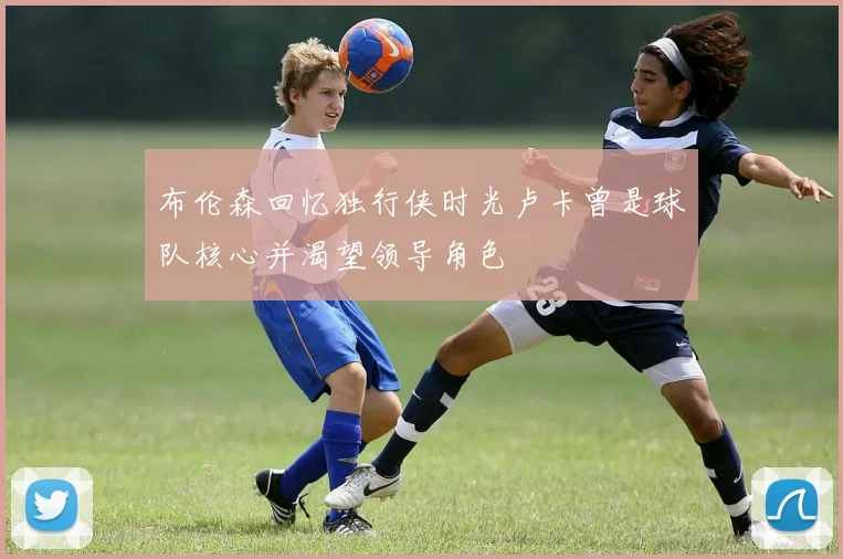 布伦森回忆独行侠时光卢卡曾是球队核心并渴望领导角色