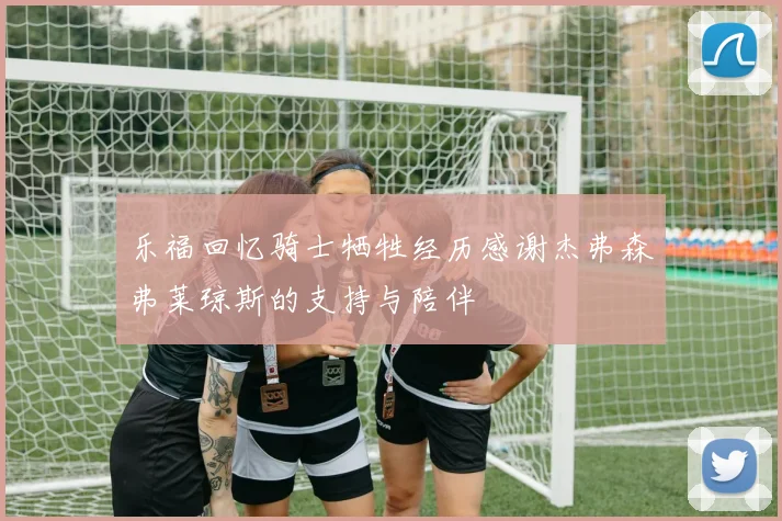 乐福回忆骑士牺牲经历感谢杰弗森弗莱琼斯的支持与陪伴