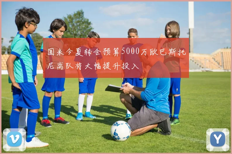 国米今夏转会预算5000万欧巴斯托尼离队将大幅提升投入