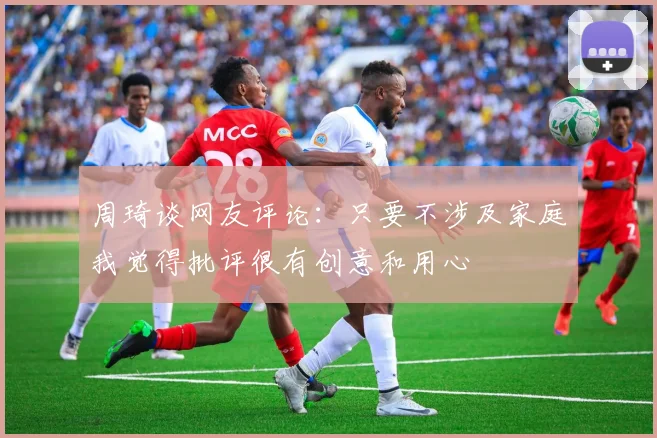 周琦谈网友评论：只要不涉及家庭我觉得批评很有创意和用心