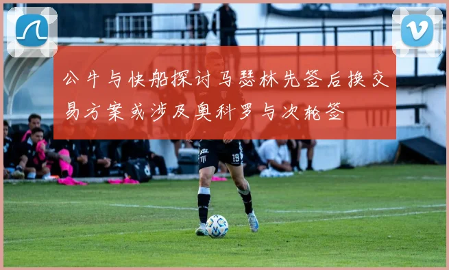 公牛与快船探讨马瑟林先签后换交易方案或涉及奥科罗与次轮签