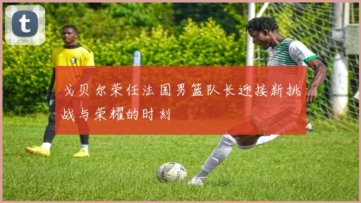 戈贝尔荣任法国男篮队长迎接新挑战与荣耀的时刻